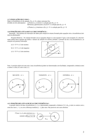A.7- INEQUAÇÕES DO 2º GRAU –
Dada à circunferência (λ) de equação. f(x, y) =0, o plano cartesiano fica
dividido em três subconjuntos: a) Pontos (x, y) exterior é a solução para f(x, y) > 0.
                                 b)Pontos(x,y)pertencentes a f(x,0)=0 é a solução para f(x, y) = 0
                                      c) Pontos (x, y) interiores a f(x, y) = 0 é a solução para f(x, y) < 0.

A.8- POSIÇÕES RELATIVAS RETA E CIRCUNFERÊNCIA –
   Interseção – O(s) ponto(s) de interseção são dados pela solução do sistema formado pelas equações reta e circunferência (mé-
todo da substituição).
      Posições Relativas – No sistema formado com as equações chega-se a uma equação 2º grau a uma incógnita. É o discrimi-
nante (delta) dessa equação que define o número de soluções do sistema, portanto, a posição da reta e da circunferência e, as
soluções o(s) ponto(s) interseção.

      a) ∆ > 0        r e λ são secantes                                y                   r

      b) ∆ = 0        s e λ são tangentes                                          λ            s

      c) ∆ < 0        t e λ são exteriores                                                          t
                                                                                                        x




Nota: A posição relativa de uma reta e uma circunferência podem ser determinadas com facilidade, comparando a distância entre
o centro e a reta ( d ) com o raio ( r ).




           SECANTE: d < r                                   TANGENTE : d = r                                EXTERNA d > r



           λ                                                λ                                               λ
       c
                  c                                                                                                 c
           r           d                                    r     c                                             r       d
                                                                       d




A.9 - POSIÇÕES RELATIVAS DE DUAS CIRCUNFERÊNCIAS –
  A posição relativa de duas circunferências λ1 e λ2 é determinada comparando a distância C1C2 (dc1c2) entre os centros com a
soma dos raios r1 + r2 ou com a diferença modular ∣r1 – r2 ∣dos raios. São possíveis seis casos distintos:


               1ºCaso- λ1 e λ2 são exteriores se, e    λ1                     λ2
                        somente se d c1c2 > r1 + r2         c1
                                                                      dc1c2
                                                                                       c2




                                                                                                                             2
 
