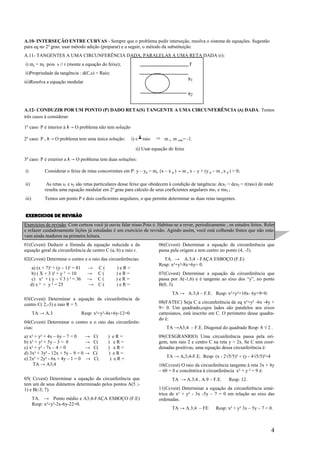 A.10- INTERSEÇÃO ENTRE CURVAS - Sempre que o problema pedir interseção, resolva o sistema de equações. Sugestão
para eq no 2º grau: usar método adição (preparar) e a seguir, o método da substituição.
A.11- TANGENTES A UMA CIRCUNFERÊNCIA DADA, PARALELAS A UMA RETA DADA (r):
i) ms = mr pois s // r (monte a equação do feixe);                                          r
ii)Propriedade da tangência : d(C,s) = Raio;
iii)Resolva a equação modular
                                                                                            s1

                                                                                            s2

A.12- CONDUZIR POR UM PONTO (P) DADO RETA(S) TANGENTE A UMA CIRCUNFERÊNCIA (Λ) DADA: Temos
três casos à considerar:

1º caso: P é interior à λ → O problema não tem solução

2º caso: P , λ → O problema tem uma única solução:            i) s ┻ raio   ➱ m s. m raio= -1.

                                                                ii) Usar equação do feixe

3º caso: P é exterior a λ → O problema tem duas soluções:

i)            Considerar o feixe de retas concorrentes em P: y – yp = ms. (x – x p ) → m s x – y + (y p – m s x p ) = 0;

ii)            As retas s1 e s2 são retas particulares desse feixe que obedecem à condição de tangência: dcs1 = dcs2 = r(raio) de onde
              resulta uma equação modular em 2º grau para cálculo de seus coeficientes angulares ms1 e ms2 ;
iii)          Temos um ponto P e dois coeficientes angulares, o que permite determinar as duas retas tangentes.


EXERCICIOS DE REVISÃO
Exercícios de revisão. Com certeza você já ouviu falar nisso.Pois é. Habitue-se a rever, periodicamente , os estudos feitos. Reler
e refazer cuidadosamente lições já estudadas é um exercício de revisão. Agindo assim, você está colhendo frutos que não esta-
vam ainda maduros na primeira leitura.
01(Ccvest) Deduzir a fórmula da equação reduzida e da                        06(Ccvest) Determinar a equação da circunferência que
equação geral da circunferência de centro C (a, b) e raio r.                 passa pela origem e tem centro no ponto (4, -3).
02(Ccvest) Determine o centro e o raio das circunferências:                    TA. → A.3;4 - FAÇA ESBOÇO (F.E)
                                                                             Resp: x²+y²-8x+6y= 0.
       a) (x + 7)² + (y – 1)² = 81     → C(         )eR=
      b) ( X + 3 )² + y ² = 10         → C(         )eR=                     07(Ccvest) Determinar a equação da circunferência que
       c) x² + ( y – √ 3 ) ² = 36      → C(         )eR=                     passa por A(-1,6) e é tangente ao eixo dos “y”, no ponto
      d) x ² + y ² = 25                → C(         )eR=                     B(0, 3).
                                                                                   TA → A.3;4 – F.E. Resp: x²+y²+10x- 6y+9=0.
03(Ccvest) Determinar a equação da circunferência de
centro C( 2,-3) e raio R = 5.                                                08(FATEC) Seja C a circunferência de eq x²+y² -6x -4y +
                                                                             9= 0. Um quadrado,cujos lados são paralelos aos eixos
       TA → A.3                      Resp: x²+y²-4x+6y-12=0                  cartesianos, está inscrito em C. O perímetro desse quadra-
                                                                             do é:
04(Ccvest) Determinar o centro e o raio das circunferên-
cias:                                                                            TA →A3;4 – F.E. Diagonal do quadrado Resp: 8 √ 2 .
a) x² + y² + 4x – 6y – 7 = 0    →         C(     ) eR=                       09(CESGRANRIO) Uma circunferência passa pela ori-
b) x² + y² + 5y – 3 = 0         →         C(     ) eR=                       gem, tem raio 2 e centro C na reta y = 2x. Se C tem coor-
c) x² + y² - 7x – 4 = 0         →         C(     ) eR=                       denadas positivas, uma equação dessa circunferência é:
d) 3x² + 3y² - 12x + 5y – 9 = 0 →         C(     ) eR=
e) 2x² + 2y² - 6x + 4y – 1 = 0 →          C(      ) eR=                          TA → A,3;4-F.E. Resp: (x - 2√5/5)² + (y - 4√5/5)²=4
     TA → A3;4                                                               10(Ccvest) O raio da circunferência tangente à reta 3x + 4y
                                                                             – 60 = 0 e concêntrica à circunferência x² + y ² = 9 é:
05( Ccvest) Determinar a equação da circunferência que                             TA → A.3;4 , A.9 – F.E.        Resp: 12.
tem um de seus diâmetros determinado pelos pontos A(5 ;-
1) e B(-3; 7).                                                               11(Ccvest) Determinar a equação da circunferência simé-
                                                                             trica de x² + y² - 3x -5y – 7 = 0 em relação ao eixo das
       TA. → Ponto médio e A3;4-FAÇA ESBOÇO (F.E)                            ordenadas.
       Resp: x²+y²-2x-6y-22=0.
                                                                                   TA → A.3;4 – FE        Resp: x² + y² 3x – 5y – 7 = 0.



                                                                                                                                       4
 