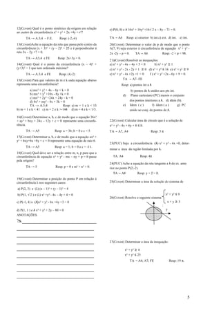 12(Ccvest) Qual é o ponto simétrico da origem em relação      e) P(0, 0) e λ 16x² + 16y² +16√ 2 x – 8y – 71 = 0.
ao centro da circunferência x² + y² + 2x +4y = r²?
       TA → A.3;4 – F.E.         Resp: (-2,-4)                TA → A6        Resp: a) exterior b) int.c) ext. d) int.      e) int.

13(Ccvest)Ache a equação da reta que passa pelo centro da     20(Ccvest) Determinar o valor de p de modo que o ponto
circunferência (x + 3)² + (y – 2)² = 25 e è perpendicular à   A(7, 9) seja exterior à circunferência de equação x² + y² -
reta 3x – 2y +7 = 0.                                          2x -2y – p = 0.       TA → A6              Resp: -2 < p < 98.
       TA → A3;4 e FE           Resp: 2x+3y = 0.
                                                              21)(Ccvest) Resolver as inequações:
14(Ccvest) Qual é o ponto da circunferência (x – 4)² +        a) x² + y² - 4x – 4y + 5 < 0    b) x² + y² ≤ 1
(y+3)² = 1 que tem ordenada máxima?                           c) x² + y² - 2x - 2y + 1 ≥ 0 d) x² + y² ≤ 16 e) x² + y² ≥ 9
       TA → A.3;4 e FE           Resp: (4,-2)                 e) x² + y² - 4x +2y +1 < 0   f ) x² + y² +2x - 6y + 9 > 0.
15(Ccvest) Para que valores de m e k cada equação abaixo                TA → A7- FE
representa uma circunferência?                                         Resp: a) pontos int a λ
          a) mx² + y² + 4x – 6y + k = 0                                         b) pontos de λ unidos aos pts int.
          b) mx² + y2 +10x - 8y +k = 0                                  d)      Plano cartesiano (PC) menos o conjunto
          c) mx² + 2y² +24x + 24y – k = 0
          d) 4x² + my² - 4x + 3k = 0                                            dos pontos interiores a λ. d) idem (b).
          TA → A.5;4               Resp: a) m = 1 e k < 13              e)      Idem ( c )       f) idem ( a )     g) PC
b) m = 1 e k < 41 c) m = 2 e k >-144 d) m = 4 e k < 1/3.                        unido ao conj. de pontos de λ.

16(Ccvest) Determinar a, b, c de modo que a equação 36x²
+ ay² + bxy + 24x – 12y + c = 0 represente uma circunfe-      22(Ccvest) Calcular área do círculo que é a solução de
rência.                                                       x² + y² - 4x + 6y + 8 ≤ 0.
       TA → A5               Resp: a = 36; b = 0 e c < 5      TA → A7, A4                       Resp: 5 π
17(Ccvest) Determinar a, b, c de modo que a equação ax² +
y² + bxy+6x +8y + c = 0 represente uma equação de raio 6.
                                                              23(PUC) Seja a circunferência (λ) x² + y² - 4x =0, deter-
       TA → A5               Resp: a = 1; b + 0 e c + -11.
                                                              minar a área da região limitada por λ.
18(Ccvest) Qual deve ser a relação entre m, n, p para que a
circunferência de equação x² + y² - mx – ny + p = 0 passe       TA. A4                 Resp: 4π
pela origem?
                                                              24(PUC) Ache a equação da reta tangente a λ do ex. ante-
       TA → 5                 Resp: p = 0 e m² + n² > 0.      rior no ponto P(2;-2).
                                                                TA → A8              Resp: y + 2 = 0.
19(Ccvest) Determinar a posição do ponto P em relação à
circunferência λ nos seguintes casos:                         25(Ccvest) Determinar a área da solução do sistema de

a) P(2, 3) e (λ) (x – 1)² + (y – 1)² = 4
b) P(1, √ 2 ) e (λ) x² +y² - 4x – 4y + 4 = 0                                                                 x² + y² ≤ 9
                                                              26(Ccvest) Resolva o seguinte sistema
c) P(-1, 4) e (λ)x² + y² - 6x +4y +3 = 0                                                                      x+y≥3
                                                                                                         :
d) P(1, 1 ) e λ x² + y² + 2y – 80 = 0                                                                        y
ANOTAÇÕES
  _________________________
__________________________
__________________________
__________________________                                    27(Ccvest) Determinar a área da inequação:

__________________________                                               x² + y² ≥ 4
__________________________                                               x² + y² ≤ 25

__________________________                                                      TA → A4; A7; FE                  Resp: 19 π.

__________________________
__________________________


                                                                                                                                 5
 