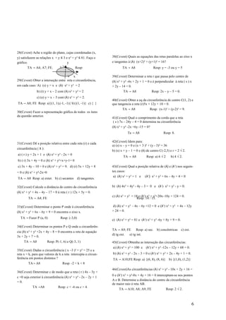 28(Ccvest) Ache a região do plano, cujas coordenadas (x,
y) satisfazem as relações x + y ≤ 3 e x² + y² ≤ 81. Faça o        38(Ccvest) Quais as equações das retas paralelas ao eixo x
gráfico.                             y                            e tangentes à (λ) (x+2)² + (y+1)² = 16?
       TA → A4; A7; FE.           3            Resp:                      TA → A8                 Resp: y = -3 ou y = 5

                                    9 x                           39(Ccvest) Determinar a reta r que passa pelo centro de
29(Ccvest) Obter a interseção entre reta e circunferência,        (λ) x² + y² -4x + 2y + 1 = 0 e é perpendicular à reta ( s ) x
em cada caso: A) (s) y = x e (λ) x² + y² = 2                      + 2y – 14 = 0.
               b) (t) y = x – 2 com (λ) x² + y² = 2                       TA → A8                Resp: 2x – y – 5 = 0.
               c) (e) y = x – 3 com (λ) x² + y² = 2.
                                                                  40(Ccvest) Obter a eq da circunferência de centro C(1, 2) e
TA → A8; FE Resp: a){(1, 1),(-1, -1)} b){(1, -1)} c) { }          que tangencia a reta (r)5x + 12y + 10 = 0.
                                                                          TA → A8               Resp: (x-1)² + (y-2)² = 9.
30(Ccvest) Fazer a representação gráfica de todos os itens
da questão anterior.
                                                                  41(Ccvest) Qual o comprimento da corda que a reta
                                                                   ( s ) 7x – 24y – 4 = 0 determina na circunferência
                                                                  (λ) x² + y² -2x +6y -15 = 0?
                                                                              Ta → A8                      Resp: 8.

                                                                  42(Ccvest) Idem para:
31(Ccvest) Dê a posição relativa entre cada reta (r) e cada
                                                                  a) (s) x – y = 0 e (x + 3 )² + (y - 3)² = 36
circunferência ( λ ):
                                                                  b) (s) x + y – 1 = 0 e (λ) de centro C(-2,3) e r = 2 √ 2.
a) ( r ) y = 2x + 1 e (λ) x² + y² - 2x = 0
                                                                          TA → A8            Resp: a) 6 √ 2       b) 4 √ 2.
b) ( r) 3x + 4y = 0 e (λ) x² + y²+x+y-1= 0
c) 3x + 4y – 10 = 0 e (λ) x² + y² = 9. d) (r) 5x + 12y + 8        43(Ccvest) Qual a posição relativa de (λ) e (λ¹) nos seguin-
= 0 e (λ) x² + y²-2x=0                                            tes casos:
                                                                  a) (λ) x² + y² = 1 e      (λ¹) x² + y² + 6x – 4y + 4 = 0
TA → A8 Resp: a) exter. b) c) secantes            d) tangentes.

32(Ccvest) Calcule a distância do centro da circunferência        b) (λ) 4x² + 4y² - 4y – 3 = 0 e (λ¹) x² + y² - y = 0.
(λ) x² + y² + 4x – 4y – 17 = 0 à reta ( r ) 12x + 5y = 0.
                                                                  c) (λ) x² + y² = 18 e (λ¹) x² + y²+20x–10y + 124 = 0.
        TA → A4; FE                                                                  Resp: 14 / 13.

33)(Ccvest) Determinar o ponto P onde à circunferência            d) (λ) x² + y² - 4x – 6y +12 = 0 e (λ¹) x² + y² + 4x – 12y
(λ) x² + y² + 6x – 6y + 9 = 0 encontra o eixo x.                  + 24 = 0.

  TA → Fazer P (a, 0)              Resp: (-3,0)
                                                                  e) (λ) x² + y² = 81 e (λ¹) x² + y² -6y + 8y + 9 = 0.
34(Ccvest) Determinar os pontos P e Q onde a circunferên-
                                                                  TA → A9; FE     Resp: a) sec.      b) concêntricas      c) ext.
cia (λ) x² + y² +2x + 4y – 8 = 0 encontra a reta de equação
                                                                  d) tg ext. e) tg int.
3x + 2y + 7 = 0.
     TA → A8             Resp: P(-1, 6) e Q(-3, 1)                45(Ccvest) Obtenha as interseção das circunferências:
                                                                  a) (λ) x² + y² = 100 e (λ¹) x² + y² -12x – 12y + 68 = 0.
35(Ccvest) Dadas a circunferência ( x –3 )² + y² = 25 e a
reta x = k, para que valores de k a reta intercepta a circun-     b) (λ) x² + y² - 2x – 3 = 0 e (λ¹) x² + y² + 2x – 4y + 1 = 0.
ferência em pontos distintos ?                                    TA → A10;FE Resp: a) {(6, 8), (8, 6)}          b) {(1,0), (1,2)}
        TA→ A8                        Resp: -2 < k < 8
                                                                  46(Ccvest)As circunferências (λ) x² + y² - 10x + 2y + 16 =
36(Ccvest) Determinar c de modo que a reta ( r ) 4x – 3y +
                                                                  0 e (λ¹) x² + y²-8x + 4y + 16 = 0 interceptam-se nos pontos
c =0 seja exterior à circunferência (λ) x² + y² - 2x – 2y + 1
                                                                  A e B. Determine a distância do centro da circunferência
= 0.
                                                                  de maior raio à reta AB.
           TA →A8                Resp: c < -6 ou c > 4.
                                                                       TA → A10; A8; A9; FE                   Resp: 2 √ 2.



                                                                                                                                     6
 