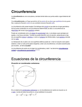 Circunferencia
La circunferencia es una curva plana y cerrada donde todos sus puntos están a igual distancia del
centro.
Una circunferencia es el lugar geométrico de los puntos de un plano que equidistan de otro punto
fijo y coplanario llamado centro en una cantidad constante llamada radio.
La circunferencia sólo posee longitud. Se distingue del círculo en que éste es el lugar geométrico
de los puntos contenidos en una circunferencia determinada; es decir, la circunferencia es
elperímetro del círculo cuya superficie contiene.
Puede ser considerada como una elipse de excentricidad nula, o una elipse cuyos semiejes son
iguales, o los focos coinciden. También se puede describir como la sección, perpendicular al eje,
de una superficie cónica o cilíndrica, o como un polígono de infinitos lados, cuya apotema coincide
con su radio.
La intersección de un plano con una superficie esférica puede ser: o bien el conjunto vacío (plano
exterior); o bien un solo punto (plano tangente); o bien una circunferencia, si el plano secante pasa
por el centro , se llama ecuador
1
La circunferencia de centro en el origen de coordenadas y radio 1 se denomina circunferencia
unidad o circunferencia goniométrica.
2 3 4 5 6
Ecuaciones de la circunferencia
Ecuación en coordenadas cartesianas
En un sistema de coordenadas cartesianas x-y, la circunferencia con centro en el punto (a, b)
y radio r consta de todos los puntos (x, y) que satisfacen la ecuación
.
 