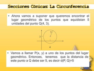  Ahora vamos a suponer que queremos encontrar el 
lugar geométrico de los puntos que equidistan 5 
unidades del punto Q(4, 3). 
4 
3 
5 
 Vamos a llamar P(x, y) a uno de los puntos del lugar 
geométrico. Entonces, tenemos que la distancia de 
este punto a Q debe ser 5, es decir d(P, Q)=5 
 