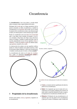 Circunferencia
La circunferencia es una curva plana y cerrada donde
todos sus puntos están a igual distancia del centro.
Distíngase del círculo que es el lugar geométrico de los
puntos contenidos en dicha circunferencia o también la
circunferencia es el perímetro del círculo. En el círculo
los puntos de la circunferencia están a una distancia igual
al radio y los demás puntos a menor distancia que el radio.
Puede ser considerada como una elipse de excentricidad
nula, o una elipse cuyos semiejes son iguales, o los fo-
cos coinciden o bien fuera una elipse cuyas directrices
están en el inﬁnito. También se puede describir como la
sección, perpendicular al eje, de una superﬁcie cónica o
cilíndrica, o como un polígono regular de inﬁnitos lados,
cuya apotema coincide con su radio.
La intersección de un plano con una superﬁcie esférica
puede ser: o bien el conjunto vacío (plano exterior); o bien
un solo punto (plano tangente); o bien una circunferencia,
si el plano secante pasa por el centro, se llama ecuador[1]
La circunferencia de centro en el origen de coordena-
das y radio 1 se denomina circunferencia unidad o
circunferencia goniométrica.[2][3][4][5][6]
1 Propiedades de la circunferencia
Existen varios puntos, rectas y segmentos, singulares en
la circunferencia:
secante
cuerda
tangente
Secantes, cuerdas y tangentes.
La mediatriz de una cuerda pasa por el centro de la circunferen-
cia.
• Centro, es el punto interior equidistante de todos los
puntos de la circunferencia;
• Radio. Es el segmento que une el centro de la cir-
cunferencia con un punto cualquiera de la misma. El
radio mide la mitad del diámetro.El radio es igual a
la longitud de la circunferencia dividida entre 2π.
• Diámetro. El diámetro de una circunferencia es el
segmento que une dos puntos de la circunferencia
y pasa por el centro. El diámetro mide el doble del
1
 