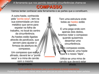 A ferramenta que nos permite desenhar circunferências chama-se
COMPASSOCOMPASSO.
Vamos tentar conhecer esta ferramenta e as partes que a constituem.
Num compasso existe,
como é natural, uma haste
que é o nosso “lápis”.
Utiliza-se uma mina de
carvão que deverá estar
afiada.
Tem uma estrutura onde
todas as hastes estão
ligadas.
As hastes estão ligadas
através de parafusos, que
servem para ajustar a
firmeza da abertura do
compasso.
A outra haste, conhecida
pela “ponta seca”, tem na
sua extremidade um bico
metálico que serve para
espetar na folha de
trabalho, no local do centro
da circunferência.
Um compasso que esteja
afinado, deverá ter a “ponta
seca” e a mina de carvão
com o mesmo
comprimento.
E uma pega onde com
apenas dois dedos,
faremos rodar o compasso
quando quisermos
desenhar uma
circunferência.
Como qualquer ferramenta, para a sua utilização é preciso experiência.
Portanto será necessário treinar várias vezes para que as nossa circunferências sejam perfeitas.
 