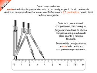 0 1 2 3 4 5 6 7 8 9
Como já aprendemos,
o raio é a distância que vai do centro a um qualquer ponto da circunferência.
Assim se eu quiser desenhar uma circunferência com 2,7 centímetros de raio terei
de fazer o seguinte:
Colocar a ponta seca do
compasso no zero da régua.
Seguidamente terei de abrir o
compasso até que o bico de
lápis aponte a medida
desejada.
Se a medida desejada fosse
de 4cm teria de abrir o
compasso um pouco mais.
 