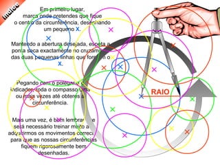 Mais uma vez, é bom lembrar que
será necessário treinar muito até
adquirirmos os movimentos correctos
para que as nossas circunferências
fiquem rigorosamente bem
desenhadas.
Mantendo a abertura desejada, espeta a
ponta seca exactamente no cruzamento
das duas pequenas linhas que formam o
X.
Em primeiro lugar,
marca onde pretendes que fique
o centro da circunferência, desenhando
um pequeno X.
Pegando com o polegar e o
indicador, roda o compasso uma
ou mais vezes até obteres a
circunferência.
RAIO
 