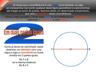 Já vimos que a circunferência é uma linha curva fechada, ou seja,
se começarmos num ponto qualquer desta figura geométrica e a percorrermos
até chegar ao ponto de partida, teremos obtido um determinado comprimento,
que será o perímetro dessa circunferência.
Vamos então aprender a dividir essa linha (a circunferência) em partes iguais,
utilizando o compasso e uma régua.
Como já deves ter adivinhado, basta
desenhar um diâmetro com uma
régua e logo a circunferência ficará
dividida em 2 partes iguais.
De 1 a 2
vai a mesma distância
De 2 a 1.
21
 