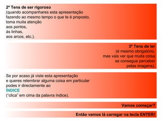 2º Tens de ser rigoroso
(quando acompanhares esta apresentação
fazendo ao mesmo tempo o que te é proposto,
toma muita atenção
aos pontos,
às linhas,
aos arcos, etc.).
3º Tens de ler
(é mesmo obrigatório,
mas vais ver que muita coisa
se consegue perceber
pelas imagens).
Vamos começar?
Então vamos lá carregar na tecla ENTER!
Se por acaso já viste esta apresentação
e queres relembrar alguma coisa em particular
podes ir directamente ao
ÍNDICE
(“clica” em cima da palavra índice).
 