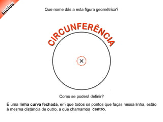 É uma linha curva fechada, em que todos os pontos que faças nessa linha, estão
à mesma distância de outro, a que chamamos
Que nome dás a esta figura geométrica?
Como se poderá definir?
centro.
 