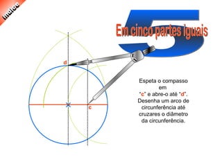 Espeta o compasso
em
“c” e abre-o até “d”.
Desenha um arco de
circunferência até
cruzares o diâmetro
da circunferência.
c
d
 