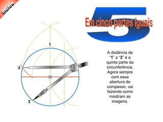 A distância de
“1” a “2” é a
quinta parte da
circunferência.
Agora sempre
com essa
abertura de
compasso, vai
fazendo como
mostram as
imagens.
1
2
3
 