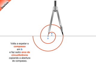 Volta a espetar o
compasso
em b
e faz outro arco de
circunferência
copiando a abertura
do compasso.
 