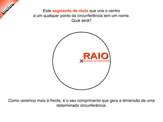 Como veremos mais à frente, é o seu comprimento que gera a dimensão de uma
determinada circunferência.
Este segmento de recta que une o centro
a um qualquer ponto da circunferência tem um nome.
Qual será?
 