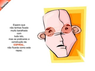 Espero que
não tenhas ficado
muito baralhado
com
tudo isto,
mas se praticares a
construção da
ESPIRAL,
não ficarás como este
rapaz.
 