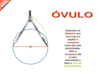 Desenhar um
diâmetro com
uma régua e
espetar o
compasso
numa das suas
extremidades.
Abrir o
compasso até
à outra
extremidade e
fazer o arco de
circunferência.
 