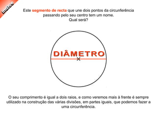 Este segmento de recta que une dois pontos da circunferência
passando pelo seu centro tem um nome.
Qual será?
O seu comprimento é igual a dois raios, e como veremos mais à frente é sempre
utilizado na construção das várias divisões, em partes iguais, que podemos fazer a
uma circunferência.
 