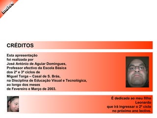 CRÉDITOS
Esta apresentação
foi realizada por
José António de Aguiar Domingues,
Professor efectivo da Escola Básica
dos 2º e 3º ciclos de
Miguel Torga – Casal de S. Brás,
na Disciplina de Educação Visual e Tecnológica,
ao longo dos meses
de Fevereiro e Março de 2003.
É dedicada ao meu filho
Leonardo
que irá ingressar o 2º ciclo
no próximo ano lectivo.
 