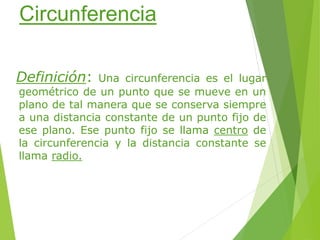 Circunferencia
Definición: Una circunferencia es el lugar
geométrico de un punto que se mueve en un
plano de tal manera que se conserva siempre
a una distancia constante de un punto fijo de
ese plano. Ese punto fijo se llama centro de
la circunferencia y la distancia constante se
llama radio.
 