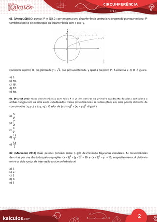 CIRCUNFERÊNCIA
2
05. (Unesp 2018) Os pontos P e Q(3, 3) pertencem a uma circunferência centrada na origem do plano cartesiano. P
também é ponto de intersecção da circunferência com o eixo y.
Considere o ponto R, do gráfico de y x,
= que possui ordenada y igual à do ponto P. A abscissa x de R é igual a
a) 9.
b) 16.
c) 15.
d) 12.
e) 18.
06. (Fuvest 2017) Duas circunferências com raios 1 e 2 têm centros no primeiro quadrante do plano cartesiano e
ambas tangenciam os dois eixos coordenados. Essas circunferências se interceptam em dois pontos distintos de
coordenadas 1 1
(x , y ) e 2 2
(x , y ). O valor de 2 2
1 1 2 2
(x y ) (x y )
+ + + é igual a
a)
5
2
b)
7
2
c)
9
2
d)
11
2
e)
13
2
07. (Mackenzie 2017) Duas pessoas patinam sobre o gelo descrevendo trajetórias circulares. As circunferências
descritas por elas são dadas pelas equações 2 2
(x 3) (y 1) 10
+ + + = e 2 2
(x 3) y 13,
+ + = respectivamente. A distância
entre os dois pontos de interseção das circunferências é
a) 3
b) 4
c) 5
d) 6
e) 7
 