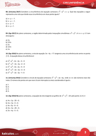 CIRCUNFERÊNCIA
3
08. (Unicamp 2017) Considere a circunferência de equação cartesiana 2 2
x y x y.
+ = − Qual das equações a seguir
representa uma reta que divide essa circunferência em duas partes iguais?
a) x y 1.
+ =
−
b) x y 1.
− =
−
c) x y 1.
− =
d) x y 1.
+ =
09. (Fgv 2017) No plano cartesiano, a região determinada pelas inequações simultâneas 2 2
x y 4
+ ≤ e x y 0
+ ≤ tem
área igual a
a) 2π
b) 2,5π
c) 3π
d) 3,5π
e) 4π
10. (Fgv 2016) No plano cartesiano, a reta de equação 3x 4y 17
+ =tangencia uma circunferência de centro no ponto
(1,1). A equação dessa circunferência é
a) 2 2
x y 2x 2y 4 0
+ − − − =
b) 2 2
x y 2x 2y 2 0
+ − − − =
c) 2 2
x y 2x 2y 5 0
+ − − − =
d) 2 2
x y 2x 2y 3 0
+ − − − =
e) 2 2
x y 2x 2y 1 0
+ − − − =
11. (Unicamp 2016) Considere o círculo de equação cartesiana 2 2
x y ax by,
+ = + onde a e b são números reais não
nulos. O número de pontos em que esse círculo intercepta os eixos coordenados é igual a
a) 1.
b) 2.
c) 3.
d) 4.
12. (Fgv 2016) No plano cartesiano, a equação da reta tangente ao gráfico de 2 2
x y 25
+ = pelo ponto (3, 4) é
a) 4x 3y 25 0.
+ − =
b) 4x 3y 5 0.
+ − =
c) 4x 5y 9 0.
+ − =
d) 3x 4y 25 0.
+ − =
e) 3x 4y 5 0.
+ − =
 