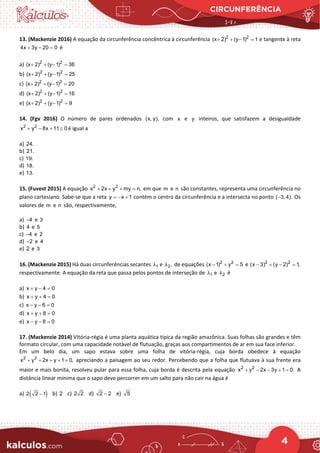 CIRCUNFERÊNCIA
4
13. (Mackenzie 2016) A equação da circunferência concêntrica à circunferência 2 2
(x 2) (y 1) 1
+ + − =e tangente à reta
4x 3y 20 0
+ − =
é
a) 2 2
(x 2) (y 1) 36
+ + − =
b) 2 2
(x 2) (y 1) 25
+ + − =
c) 2 2
(x 2) (y 1) 20
+ + − =
d) 2 2
(x 2) (y 1) 16
+ + − =
e) 2 2
(x 2) (y 1) 9
+ + − =
14. (Fgv 2016) O número de pares ordenados (x, y), com x e y inteiros, que satisfazem a desigualdade
2 2
x y 8x 11 0
+ − + ≤ é igual a
a) 24.
b) 21.
c) 19.
d) 18.
e) 13.
15. (Fuvest 2015) A equação 2 2
x 2x y my n,
+ + + =em que m e n são constantes, representa uma circunferência no
plano cartesiano. Sabe-se que a reta y x 1
=− + contém o centro da circunferência e a intersecta no ponto ( 3, 4).
− Os
valores de m e n são, respectivamente,
a) 4
− e 3
b) 4 e 5
c) 4
− e 2
d) 2
− e 4
e) 2 e 3
16. (Mackenzie 2015) Há duas circunferências secantes 1
λ e 2,
λ de equações 2 2
(x 1) y 5
− + =
e 2 2
(x 3) (y 2) 1,
− + − =
respectivamente. A equação da reta que passa pelos pontos de interseção de 1
λ e 2
λ é
a) x y 4 0
+ − =
b) x y 4 0
+ + =
c) x y 6 0
− − =
d) x y 8 0
+ + =
e) x y 8 0
− − =
17. (Mackenzie 2014) Vitória-régia é uma planta aquática típica da região amazônica. Suas folhas são grandes e têm
formato circular, com uma capacidade notável de flutuação, graças aos compartimentos de ar em sua face inferior.
Em um belo dia, um sapo estava sobre uma folha de vitória-régia, cuja borda obedece à equação
apreciando a paisagem ao seu redor. Percebendo que a folha que flutuava à sua frente era
maior e mais bonita, resolveu pular para essa folha, cuja borda é descrita pela equação A
distância linear mínima que o sapo deve percorrer em um salto para não cair na água é
a) b) c) d) e)
2 2
x y 2x y 1 0,
+ + + + =
2 2
x y 2x 3y 1 0.
+ − − + =
( )
2 2 1
− 2 2 2 2 2
− 5
 