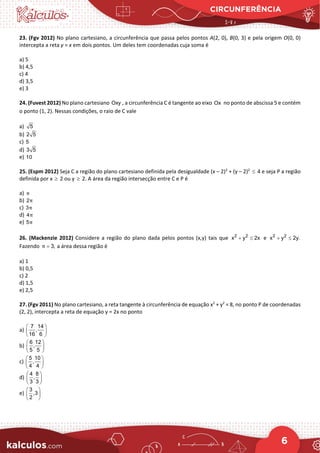 CIRCUNFERÊNCIA
6
23. (Fgv 2012) No plano cartesiano, a circunferência que passa pelos pontos A(2, 0), B(0, 3) e pela origem O(0, 0)
intercepta a reta y = x em dois pontos. Um deles tem coordenadas cuja soma é
a) 5
b) 4,5
c) 4
d) 3,5
e) 3
24. (Fuvest 2012) No plano cartesiano Oxy , a circunferência C é tangente ao eixo Ox no ponto de abscissa 5 e contém
o ponto (1, 2). Nessas condições, o raio de C vale
a) 5
b) 2 5
c) 5
d) 3 5
e) 10
25. (Espm 2012) Seja C a região do plano cartesiano definida pela desigualdade (x – 2)2
+ (y – 2)2
≤ 4 e seja P a região
definida por x ≥ 2 ou y ≥ 2. A área da região intersecção entre C e P é
a) π
b) 2π
c) 3π
d) 4π
e) 5π
26. (Mackenzie 2012) Considere a região do plano dada pelos pontos (x,y) tais que 2 2
x y 2x
+ ≤ e 2 2
x y 2y.
+ ≤
Fazendo 3,
π = a área dessa região é
a) 1
b) 0,5
c) 2
d) 1,5
e) 2,5
27. (Fgv 2011) No plano cartesiano, a reta tangente à circunferência de equação x2
+ y2
= 8, no ponto P de coordenadas
(2, 2), intercepta a reta de equação y = 2x no ponto
a)
7 14
,
16 6
 
 
 
b)
6 12
,
5 5
 
 
 
c)
5 10
,
4 4
 
 
 
d)
4 8
,
3 3
 
 
 
e)
3
,3
2
 
 
 
 