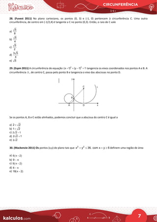 CIRCUNFERÊNCIA
7
28. (Fuvest 2011) No plano cartesiano, os pontos (0, 3) e (-1, 0) pertencem à circunferência C. Uma outra
circunferência, de centro em (-1/2,4) é tangente a C no ponto (0,3). Então, o raio de C vale
a)
5
8
b)
5
4
c)
5
2
d)
3 5
4
e) 5
29. (Espm 2011) A circunferência de equação tangencia os eixos coordenados nos pontos A e B. A
circunferência , de centro C, passa pelo ponto B e tangencia o eixo das abscissas no ponto D.
Se os pontos A, B e C estão alinhados, podemos concluir que a abscissa do centro C é igual a
a)
b)
c)
d)
e)
30. (Mackenzie 2011) Os pontos (x,y) do plano tais que 2 2
x y 36, com x y 6
+ ≤ + ≥ definem uma região de área
a) ( )
6 2
π −
b) 9 π
−
c) ( )
9 2
π −
d) 6 π
−
e) 18( 2)
π −
2 2
(x 1) (y 1) 1
+ + − =
λ
2 2
+
1 2
+
2 2 1
−
2 2 1
+
2 2
 