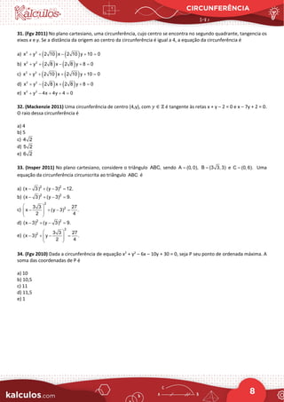 CIRCUNFERÊNCIA
8
31. (Fgv 2011) No plano cartesiano, uma circunferência, cujo centro se encontra no segundo quadrante, tangencia os
eixos x e y. Se a distância da origem ao centro da circunferência é igual a 4, a equação da circunferência é
a) ( ) ( )
2 2
x y 2 10 x 2 10 y 10 0
+ + − + =
b) ( ) ( )
2 2
x y 2 8 x 2 8 y 8 0
+ + − + =
c) ( ) ( )
2 2
x y 2 10 x 2 10 y 10 0
+ + + + =
d) ( ) ( )
2 2
x y 2 8 x 2 8 y 8 0
+ − + + =
e) 2 2
x y 4x 4y 4 0
+ − + + =
32. (Mackenzie 2011) Uma circunferência de centro (4,y), com 𝑦𝑦 ∈ ℤ é tangente às retas x + y – 2 = 0 e x – 7y + 2 = 0.
O raio dessa circunferência é
a) 4
b) 5
c) 4 2
d) 5 2
e) 6 2
33. (Insper 2011) No plano cartesiano, considere o triângulo ABC, sendo A (0, 0),
= B (3 3, 3)
= e C (0, 6).
= Uma
equação da circunferência circunscrita ao triângulo ABC é
a) 2 2
(x 3) (y 3) 12.
− + − =
b) 2 2
(x 3) (y 3) 9.
− + − =
c)
2
2
3 3 27
x (y 3) .
2 4
 
− + − =
 
 
 
d) 2 2
(x 3) (y 3) 9.
− + − =
e)
2
2 3 3 27
(x 3) y .
2 4
 
− + − =
 
 
 
34. (Fgv 2010) Dada a circunferência de equação x2
+ y2
– 6x – 10y + 30 = 0, seja P seu ponto de ordenada máxima. A
soma das coordenadas de P é
a) 10
b) 10,5
c) 11
d) 11,5
e) 1
 