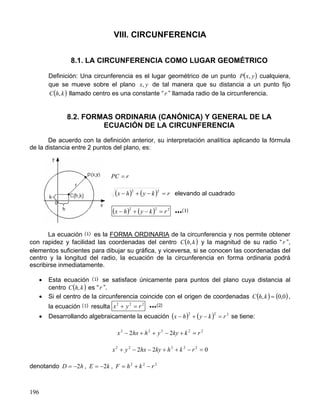 196
VIII. CIRCUNFERENCIA
8.1. LA CIRCUNFERENCIA COMO LUGAR GEOMÉTRICO
Definición: Una circunferencia es el lugar geométrico de un punto ( )
y
x
P , cualquiera,
que se mueve sobre el plano y
x, de tal manera que su distancia a un punto fijo
( )
k
h
C , llamado centro es una constante “ r ” llamada radio de la circunferencia.
8.2. FORMAS ORDINARIA (CANÓNICA) Y GENERAL DE LA
ECUACIÓN DE LA CIRCUNFERENCIA
De acuerdo con la definición anterior, su interpretación analítica aplicando la fórmula
de la distancia entre 2 puntos del plano, es:
r
PC =
( ) ( ) r
k
y
h
x =
−
+
−
2
2
elevando al cuadrado
( ) ( ) 2
2
2
r
k
y
h
x =
−
+
−
La ecuación es la FORMA ORDINARIA de la circunferencia y nos permite obtener
con rapidez y facilidad las coordenadas del centro ( )
k
h
C , y la magnitud de su radio “ r ”,
elementos suficientes para dibujar su gráfica, y viceversa, si se conocen las coordenadas del
centro y la longitud del radio, la ecuación de la circunferencia en forma ordinaria podrá
escribirse inmediatamente.
• Esta ecuación se satisface únicamente para puntos del plano cuya distancia al
centro ( )
k
h
C , es “r ”.
• Si el centro de la circunferencia coincide con el origen de coordenadas ( ) ( )
0
,
0
, =
k
h
C ,
la ecuación resulta 2
2
2
r
y
x =
+
• Desarrollando algebraicamente la ecuación ( ) ( ) 2
2
2
r
k
y
h
x =
−
+
− se tiene:
2
2
2
2
2
2
2 r
k
ky
y
h
hx
x =
+
−
+
+
−
0
2
2 2
2
2
2
2
=
−
+
+
−
−
+ r
k
h
ky
hx
y
x
denotando h
D 2
−
= , k
E 2
−
= , 2
2
2
r
k
h
F −
+
=
 