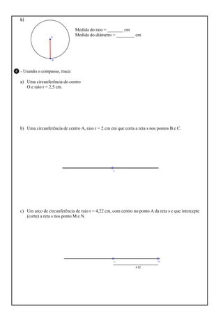 b)
Medida do raio = _______ cm
Medida do diâmetro = ________ cm

❹ - Usando o compasso, trace:
a) Uma circunferência do centro
O e raio r = 2,5 cm.

b) Uma circunferência de centro A, raio r = 2 cm em que corta a reta s nos pontos B e C.

c) Um arco de circunferência de raio r = 4,22 cm, com centro no ponto A da reta s e que intercepte
(corte) a reta s nos ponto M e N.

 
