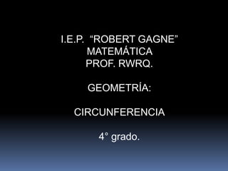 I.E.P. “ROBERT GAGNE”
MATEMÁTICA
PROF. RWRQ.
GEOMETRÍA:
CIRCUNFERENCIA
4° grado.
 