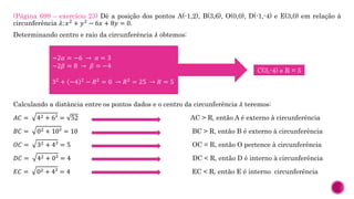 (Página 699 – exercício 23) Dê a posição dos pontos A(-1,2), B(3,6), O(0,0), D(-1,-4) e E(3,0) em relação à
circunferência 𝜆: 𝑥2
+ 𝑦2
− 6𝑥 + 8𝑦 = 0.
Determinando centro e raio da circunferência 𝜆 obtemos:
Calculando a distância entre os pontos dados e o centro da circunferência 𝜆 teremos:
𝐴𝐶 = 42 + 6² = 52 AC > R, então A é externo à circunferência
𝐵𝐶 = 02 + 10² = 10 BC > R, então B é externo à circunferência
𝑂𝐶 = 32 + 4² = 5 OC = R, então O pertence à circunferência
𝐷𝐶 = 42 + 0² = 4 DC < R, então D é interno à circunferência
𝐸𝐶 = 02 + 4² = 4 EC < R, então E é interno circunferência
−2𝛼 = −6 → 𝛼 = 3
−2𝛽 = 8 → 𝛽 = −4
32
+ −4 2
− 𝑅2
= 0 → 𝑅2
= 25 → 𝑅 = 5
C(3,-4) e R = 5
 