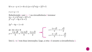 b) 𝑟: 𝑥 − 𝑦 + 1 = 0 e 𝜆: (𝑥 + 1)2
+(𝑦 − 2)2
= 5
𝑟: 𝑥 = 𝑦 − 1
Substituindo x por y – 1 na circunferência 𝜆 teremos:
(𝑦 − 1 + 1)2
+(𝑦 − 2)2
= 5
𝑦2 + 𝑦2 − 4𝑦 + 4 = 5
2𝑦2
− 4𝑦 − 1 = 0
∆= 16 + 8 = 8
𝑦 =
4 ± 8
4
=
4 ± 2 2
4
=
2 ± 2
2
Isto é, r e 𝜆 tem duas interseções. Logo, a reta r é secante a circunferência 𝜆.
𝑥 =
2 + 2
2
− 1 =
2
2
𝑥 =
2 − 2
2
− 1 = −
2
2
 