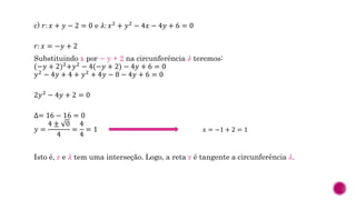 c) 𝑟: 𝑥 + 𝑦 − 2 = 0 e 𝜆: 𝑥2 + 𝑦2 − 4𝑥 − 4𝑦 + 6 = 0
𝑟: 𝑥 = −𝑦 + 2
Substituindo x por − y + 2 na circunferência 𝜆 teremos:
(−𝑦 + 2)2
+𝑦2
− 4(−𝑦 + 2) − 4𝑦 + 6 = 0
𝑦2 − 4𝑦 + 4 + 𝑦2 + 4𝑦 − 8 − 4𝑦 + 6 = 0
2𝑦2 − 4𝑦 + 2 = 0
∆= 16 − 16 = 0
𝑦 =
4 ± 0
4
=
4
4
= 1
Isto é, r e 𝜆 tem uma interseção. Logo, a reta r é tangente a circunferência 𝜆.
𝑥 = −1 + 2 = 1
 