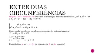 (Página 708 – exercício 55) Obtenha a interseção das circunferências 𝜆1: 𝑥2 + 𝑦2 = 100
e 𝜆2: 𝑥2 + 𝑦2 − 12𝑥 − 12𝑦 + 68 = 0.
𝑥2 + 𝑦2 = 100
𝑥2 + 𝑦2 − 12𝑥 − 12𝑦 + 68 = 0
Subtraindo, membro a membro, as equações do sistema teremos:
12𝑥 + 12𝑦 − 68 = 100
12𝑥 + 12𝑦 = 168
𝑥 =
−12𝑦 + 168
12
= −𝑦 + 14
Substituindo x por −𝑦 + 14 na equação de 𝜆1 ou 𝜆2 teremos:
 