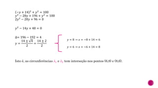 −𝑦 + 14 2 + 𝑦2 = 100
𝑦2 − 28𝑦 + 196 + 𝑦2 = 100
2𝑦2 − 28𝑦 + 96 = 0
𝑦2 − 14𝑦 + 48 = 0
∆= 196 − 192 = 4
𝑦 =
14 ± 4
2
=
14 ± 2
2
Isto é, as circunferências 𝜆1 e 𝜆2 tem interseção nos pontos (6,8) e (8,6).
𝑦 = 8 → 𝑥 = −8 + 14 = 6
𝑦 = 6 → 𝑥 = −6 + 14 = 8
 