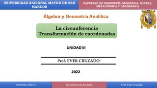 2022-I Álgebra y Geometría Analítica
UNMSM FIGMMG
UNIVERSIDAD NACIONAL MAYOR DE SAN
MARCOS
FACULTAD DE INGENIERÍA GEOLÓGICA, MINERA,
METALÚRGICA Y GEOGRÁFICA
Semestre 2022-I Prof. Ever Cruzado
La Decana de América
Álgebra y Geometría Analítica
La circunferencia
Transformación de coordenadas
UNIDAD III
2022
Prof. EVER CRUZADO
 