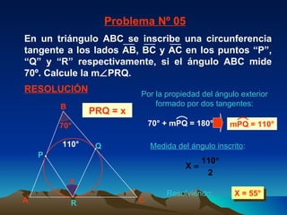 Medida del ángulo inscrito : X = 55° 110° Problema Nº 05 RESOLUCIÓN PRQ = x Por la propiedad del ángulo exterior formado por dos tangentes: Resolviendo: x 70° A B C P Q R 70° + mPQ = 180° mPQ = 110° En un triángulo ABC se inscribe una circunferencia tangente a los lados AB, BC y AC en los puntos “P”, “Q” y “R” respectivamente, si el ángulo ABC mide 70º. Calcule la m  PRQ. 