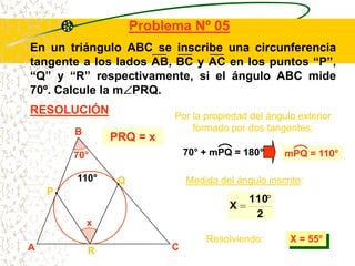 Problema Nº 05
En un triángulo ABC se inscribe una circunferencia
tangente a los lados AB, BC y AC en los puntos “P”,
“Q” y “R” respectivamente, si el ángulo ABC mide
70º. Calcule la m PRQ.
RESOLUCIÓN                 Por la propiedad del ángulo exterior
        B                      formado por dos tangentes:
                PRQ = x
        70°                   70° + mPQ = 180°      mPQ = 110°

        110°     Q            Medida del ángulo inscrito:
    P
                                            110
                                        X
                                             2
            x
                                  Resolviendo:       X = 55°
A           R             C
 