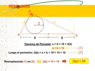 RESOLUCIÓN
                   B


               a            2            b


          A                                               C
                        5                        5
               Teorema de Poncelet: a + b = 10 + 2(2)
                                        a + b = 14            (1)
   Luego el perímetro: (2p) = a + b + 10 = 14 + 10            (2)

Reemplazando (1) en (2)         (2p) = 14 + 10          (2p) = 24
 