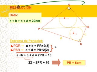 Q
RESOLUCIÓN

Dato:                         a           3           b
a + b + c + d = 22cm
                                                              R
                  P
                                                  2
                                                          c
                                      d
Teorema de Poncelet:
                                                      S
PQR  a + b = PR+2(3)            +
PSR  c + d = PR+2(2)
    a +b + c + d = 2PR + 10

            22 = 2PR + 10                     PR = 6cm
 