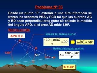 Problema Nº 03
  Desde un punto “P” exterior a una circunferencia se
  trazan las secantes PBA y PCD tal que las cuerdas AC
  y BD sean perpendiculares entre sí; calcule la medida
  del ángulo APD, si el arco AD mide 130º.
  RESOLUCIÓN
                           Medida del ángulo interior
   APD = x
       A                   130       mBC
                                              90          mBC = 50°
                                 2
                     B           Medida del ángulo exterior
130°                                           130       50
                     50°                 X
                           x         P               2
                                             Resolviendo:
                 C
       D
                                              X = 40°
 