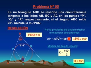 Problema Nº 05
En un triángulo ABC se inscribe una circunferencia
tangente a los lados AB, BC y AC en los puntos “P”,
“Q” y “R” respectivamente, si el ángulo ABC mide
70º. Calcule la m PRQ.
RESOLUCIÓN                 Por la propiedad del ángulo exterior
        B                      formado por dos tangentes:
                PRQ = x
        70°                   70° + mPQ = 180°      mPQ = 110°

        110°     Q            Medida del ángulo inscrito:
    P
                                            110
                                        X
                                             2
            x
                                  Resolviendo:       X = 55°
A           R             C
 