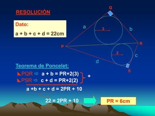 Q
RESOLUCIÓN

Dato:                         a           3           b
a + b + c + d = 22cm
                                                              R
                  P
                                                  2
                                                          c
                                      d
Teorema de Poncelet:
                                                      S
PQR  a + b = PR+2(3)            +
PSR  c + d = PR+2(2)
    a +b + c + d = 2PR + 10

            22 = 2PR + 10                     PR = 6cm
 