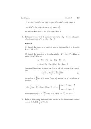 Luis Zegarra. Secci´on 9 213
= 0 =⇒ (−22m2 + 2m − 8)2 − 4(1 + m2)(121m2 − 22m − 8) = 0
=⇒ 12m2 − 7m − 12 = 0 =⇒ m =
4
3
o m = −
3
4
as´ı resultan 4x − 3y − 32 = 0 y 3x + 4y − 49 = 0
7. Determine el valor de k de modo que la recta 2x + 3y + k = 0 sea tangente
a la circunferencia x2 + y2 + 6x + 4y = 0.
Soluci´on.
(1o forma) Tal como en el ejercicio anterior imponiendo = 0 resulta
k = −1 o k = 25.
(2o forma) La tangente a la circunferencia (x + 3)2 + (y + 2)2 = 13 en un
punto (x0, y0) debe ser
(x0 + 3)(x + 3) + (y0 + 2)(y + 2) = 13
⇐⇒ (x0 + 3)x + (y0 + 2)y + 3x0 + 2y0 = 0
´esta ecuaci´on debe ser la misma que 2x + 3y + k = 0 luego se debe cumplir
que
x0 + 3
2
=
y0 + 2
3
=
3x0 + 2y0
k
(∗)
de aqu´ı y0 =
1
2
(3x0 + 5), como P0(x0, y0) pertenece a la circunferencia,
entonces
x2
0 +
1
4
(3x0 + 5)2
+ 6x0 + 2(3x0 + 5) = 0 =⇒



x0 = −5 ∧ y0 = −5
x0 = −1 ∧ y0 = 1
ﬁnalmente en (*) −1 =
−25
k
=⇒ k = 25 o bien 1 =
−1
k
=⇒ k = −1
8. Hallar la ecuaci´on de la circunferencia inscrita en el tri´angulo cuyos v´ertices
son A(−1, 0), B(2,
9
4
) y C(5, 0).
 
