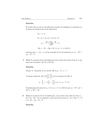 Luis Zegarra. Secci´on 9 214
Soluci´on.
El centro O(x, y) de la circunferencia inscrita al tri´angulo se encuentra en
el punto de intersecci´on de las bisectrices
bB : x = 2
bC : d1 = d2, d1 > 0 y d2 < 0
y = −
9x + 12y − 45
√
225
=⇒
15y = −18 − 12y + 45 =⇒ y = 1 =⇒ 0(2, 1)
notemos que r = d1 = 1; as´ı la ecuaci´on de la circunferencia es (x − 2)2 +
(y − 1)2 = 1.
9. Hallar la ecuaci´on de la circunferencia cuyo centro esta sobre el eje X y que
pasa por los puntos A(1, 3) y B(4, 6).
Soluci´on.
(forma 1) Ecuaci´on de la cuerda AB es y − 3 = x − 1
M punto medio de AB, M
5
2
,
9
2
as´ı la ecuaci´on de OM es
y −
9
2
= −1 x −
5
2
⇐⇒ x + y − 7 = 0
Coordenadas del centro O, y = 0 =⇒ x = 7 =⇒ O(7, 0) as´ı: (x − 7)2 + y2 =
(6)2 + (−3)2 = 45
10. Hallar la ecuaci´on de la circunferencia, cuyo centro esta sobre la recta l1 :
6x+7y −16 = 0 y es tangente a cada una de las rectas l2 : 8x+15y +7 = 0
y l3 : 3x − 4y − 18 = 0.
Soluci´on.
 
