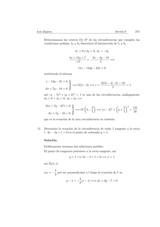 Luis Zegarra. Secci´on 9 215
Determinamos los centros Oy O de las circunferencias que cumplen las
condiciones pedidas. b1 y b2 bisectrices O intersecci´on de l1 y b1
d1 > 0 y d2 < 0, d1 = −d2
8x + 15y + 7
−17
= −
3x − 4y − 18
5
=⇒
11x − 143y − 341 = 0
resolviendo el sistema
x − 13y − 31 = 0
6x + 7y − 16 = 0



=⇒ O(5, −2) =⇒ r =
|3(5) − 4(−2) − 18|
5
= 1
as´ı: (x − 5)2 + (y + 2)2 = 1 es una de las circunferencias, an´alogamente
d3 < 0 ∧ d4 < 0, d3 = d4 =⇒
91x + 7y − 271 = 0
6x + 7y − 16 = 0



=⇒ O 3, −
2
7
=⇒ (x − 3)2 + y +
2
7
2
=
121
48
que es la ecuaci´on de la otra circunferencia en cuesti´on.
11. Determine la ecuaci´on de la circunferencia de radio 1 tangente a la recta
l : 3x − 4y + 1 = 0 en el punto de ordenada y = 1.
Soluci´on.
Gr´aﬁcamente notamos dos soluciones posibles.
El punto de tangencia pertenece a la recta tangente, as´ı
y = 1 =⇒ 3x − 4 + 1 = 0 =⇒ x = 1
as´ı P0(1, 1)
ml = −
4
3
por ser perpendicular a l luego la ecuaci´on de l es
y − 1 = −
4
3
(x − 1) ⇐⇒ 4x + 3y − 7 = 0
 