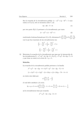 Luis Zegarra. Secci´on 9 216
Sea la ecuaci´on de la circunferencia pedida: (x − a)2 + (y − b)2 = 1 cuyo
centro es C(a, b), este se encuentra sobre l , as´ı
4a + 3b − 7 = 0 (1)
por otra parte P0(1, 1) pertenece a la circunferencia, por tanto
(1 − a)2
+ (1 − b)2
= 1 (2)
resolviendo el sistema formado por (1) y (2), obtenemos C1
2
5
,
9
5
y C2
8
5
,
1
5
,
con lo que las ecuaciones de las circunferencias son:
x −
2
5
2
+ y −
9
5
2
= 1 y
x −
8
5
2
+ y −
1
5
2
= 1
12. Determine la ecuaci´on de la circunferencia que pasa por la intersecci´on de
las circunferencias C1 : x2+y2−4x+2y−8 = 0 y C2 : x2+y2−2x+2y−7 = 0
y que tiene su centro en la recta 2x + y = 5.
Soluci´on.
La ecuaci´on de la circunferencia pedida pertenece a la familia
x2 + y2 − 4x + 2y − 8 + λ(x2 + y2 − 2x + 2y − 7) = 0
(1 + λ)x2 + (1 + λ)y2 − (4 + 2λ)x + (2 + 2λ)y − 7λ − 8 = 0
su centro esta dado por
C
2 + λ
1 + λ
, −1
el cual debe satisfacer a la recta
2x + y = 5 =⇒ 2
2 + λ
1 + λ
− 1 = 5 =⇒
2 + λ
1 + λ
= 3 =⇒ λ = −
1
2
as´ı la circunferencia tiene por ecuaci´on
x2
+ y2
− 6x + 2y − 9 = 0
 