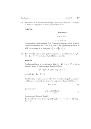 Luis Zegarra. Secci´on 9 217
13. Una cuerda de la circunferencia x2+y2 = 25 tiene por ecuaci´on x−7y+25 =
0. Hallar la longitud de la cuerda y la simetral de ella.
Soluci´on.
Resolviendo
x2 + y2 = 25
x − 7y + 25 = 0
obtenemos las coordenadas de P1 y P2 punto de intersecci´on de la cuerda
con la circunferencia as´ı P1(−4, 3) y P2(3, 4). La longitud de la cuerda es
√
50 y la ecuaci´on de la simetral y −
7
2
= −7 x +
1
2
.
14. Una circunferencia de radio
√
13 es tangente a la circunferencia x2 + y2 −
4x + 2y − 47 = 0 en el punto (6, 5). Hallar su ecuaci´on.
Soluci´on.
Sea la ecuaci´on de la circunferencia dada (x − 2)2 + (y + 1)2 = 52. La
tangente a esta circunferencia en el punto (6, 5) es:
(6 − 2)(x − 2) + (5 + 1)(y + 1) = 52
de donde 2x + 3y − 27 = 0.
Sea C(a, b) las coordenadas del centro de la circunferencia pedida que, debe
satisfacer a la perpendicular a la recta tangente en el punto (6, 5) esto es
3a − 2b = 8, (1)
por otra parte
√
13 =
2a + 3b − 27
√
13
(2),
(considerando distancia dirigia).
Resolviendo el sistema formado por (1) y (2): a = b = 8 as´ı: (x − 8)2 + (y −
8)2 = 13.
 