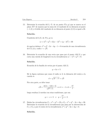 Luis Zegarra. Secci´on 9 218
15. Determine la ecuaci´on del L. G. de un punto P(x, y) que se mueve en el
plano XY de manera que la suma de: el cuadrado de su distancia al punto
(−1, 0) y el doble del cuadrado de su distancia al punto (2, 3) es igual a 30.
Soluci´on.
Condici´on del L.G. de P(x, y) es
(x + 1)2
+ y2
+ 2[(x − 2)2
+ (y − 3)2
] = 30
de aqu´ı se deduce: x2 + y2 − 2x − 4y − 1 = 0 ecuaci´on de una circunferencia
de C(1, 2) y radio r =
√
6.
16. Determine la ecuaci´on de una recta que pasa por el punto A(0, 5) y que
corta una cuerda de longitud 2 en la circunferencia (x − 1)2 + y2 = 9.
Soluci´on.
Ecuaci´on de la familia de rectas por el punto A(0, 5)
y = kx + 5
De la ﬁgura notemos que como el radio es 3, la distancia del centro a la
cuerda es
d = 32 − 12 =
√
8
Por otra parte, se debe tener
√
8 =
|k(1) − 1(0) + 5|
√
k2 + 1
=⇒ k = −1 o k =
17
7
,
luego resultan 2 cuerdas con estas condiciones, que son
y = −x + 5 e y =
17
7
x + 5
17. Dadas las circunferencias C1 : x2 + y2 = 25 y C2 : x2 + y2 − 2x + 6y = 39.
Determine la ecuaci´on de la circunferencia que pasa por la intersecci´on de
C1 y C2 y por el centro de la circunferencia x2 + y2 − 6x + 2y = 0.
Soluci´on.
 